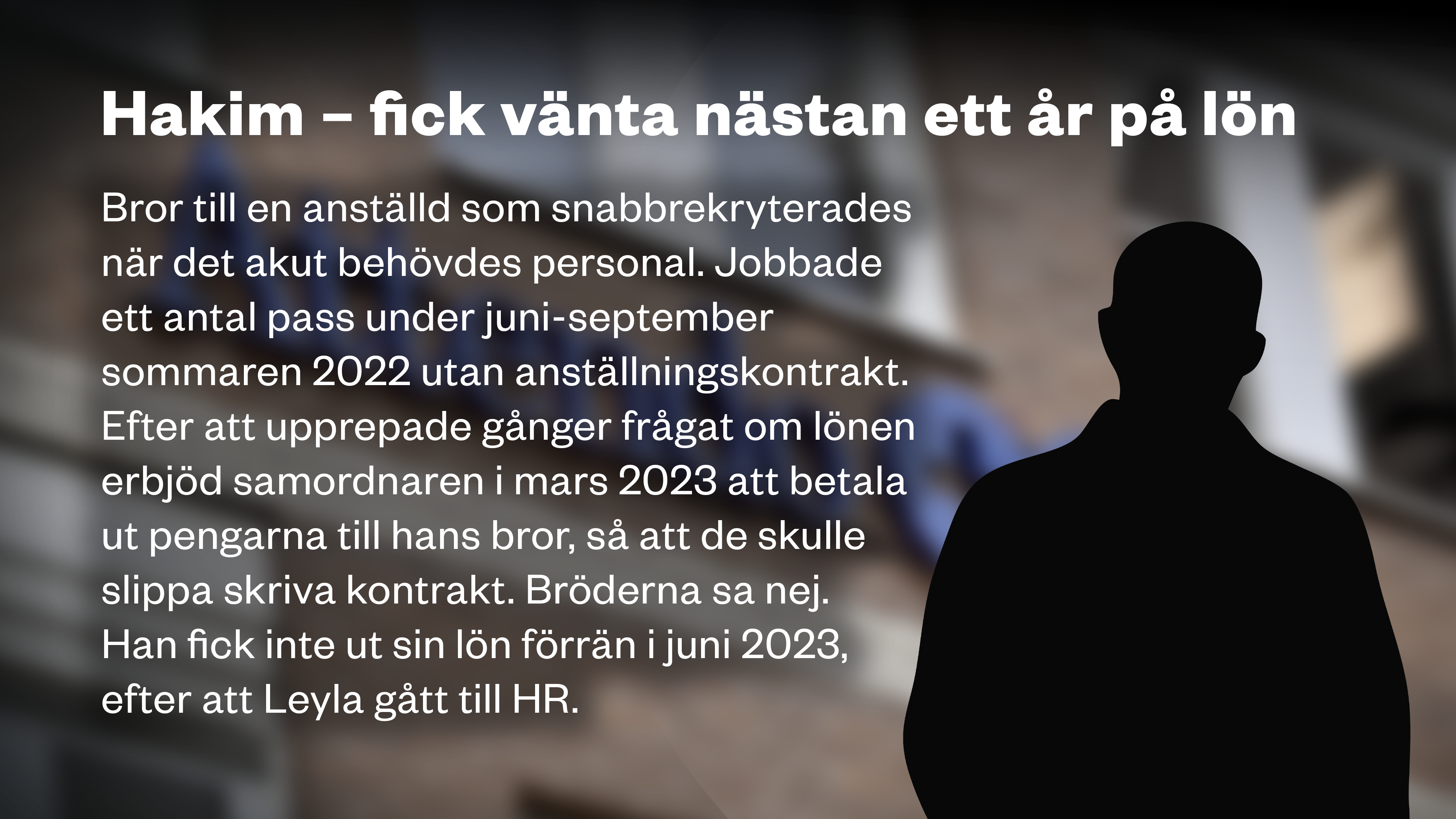 En siluett framför Attendo-loggan på en fasad och texten: ”HAKIM – FICK VÄNTA NÄSTAN ETT ÅR PÅ LÖN  Bror till en anställd som snabbrekryterades när det akut behövdes personal. Jobbade ett antal pass under juni-september sommaren 2022 utan anställningskontrakt. Efter att upprepade gånger frågat om lönen erbjöd samordnaren i mars 2023 att betala ut pengarna till hans bror, så att de skulle slippa skriva kontrakt. Bröderna sa nej. Han fick inte ut sin lön förrän i juni 2023, efter att Leyla gått till HR. ”