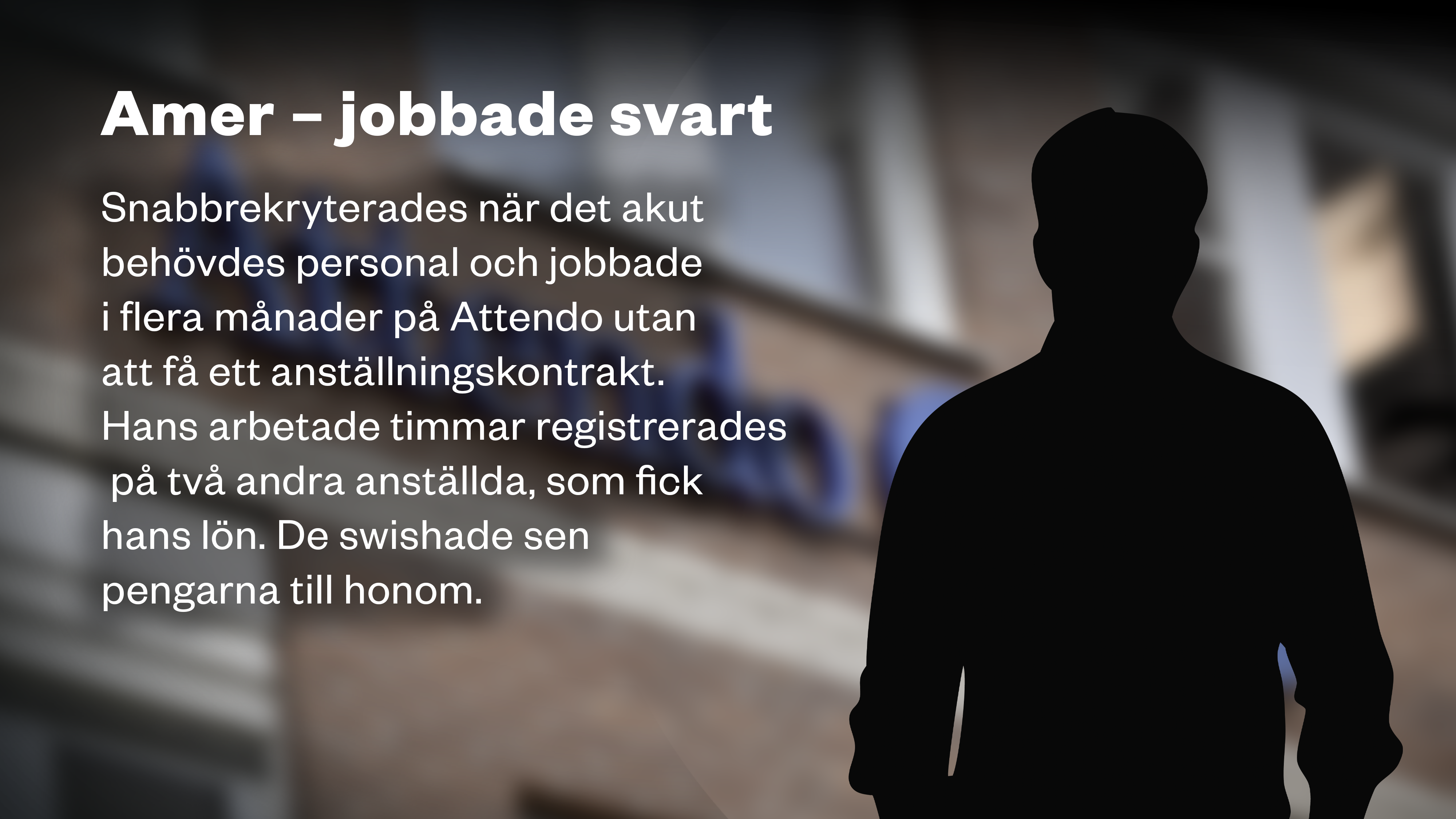 En siluett framför Attendo-loggan på en fasad och texten: ”AMER – JOBBADE SVART Snabbrekryterades när det akut behövdes personal och jobbade i flera månader på Attendo utan att få ett anställningskontrakt. Hans arbetade timmar registrerades på två andra anställda, som fick hans lön. De swishade sen pengarna till honom.”